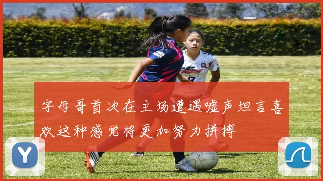 字母哥首次在主场遭遇嘘声坦言喜欢这种感觉将更加努力拼搏
