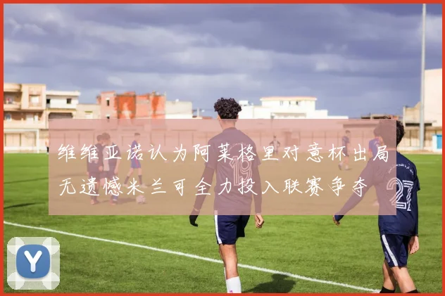 维维亚诺认为阿莱格里对意杯出局无遗憾米兰可全力投入联赛争夺