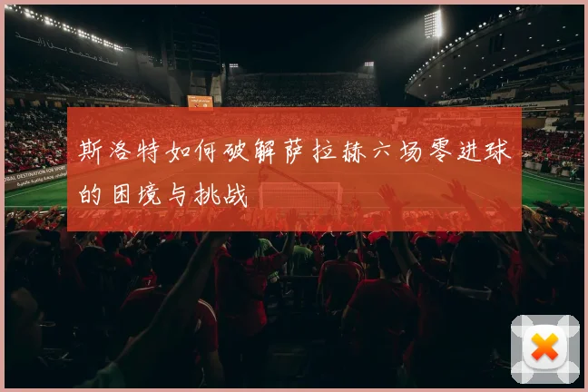 斯洛特如何破解萨拉赫六场零进球的困境与挑战