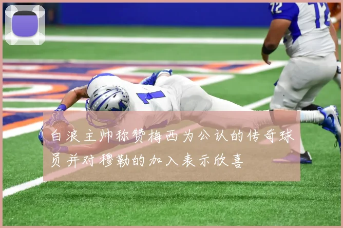 白浪主帅称赞梅西为公认的传奇球员并对穆勒的加入表示欣喜