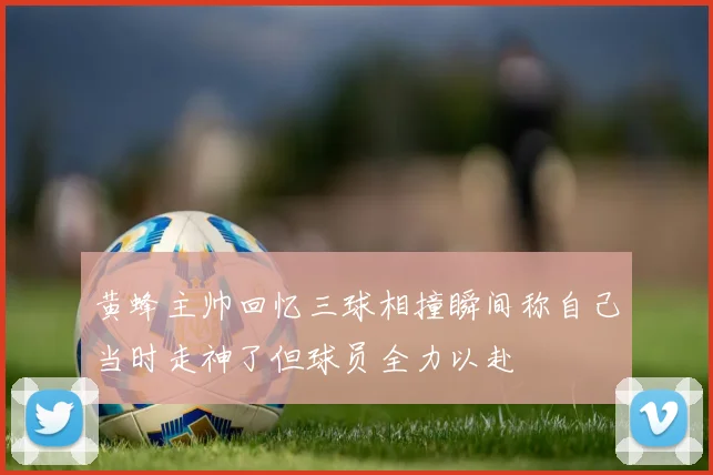 黄蜂主帅回忆三球相撞瞬间称自己当时走神了但球员全力以赴