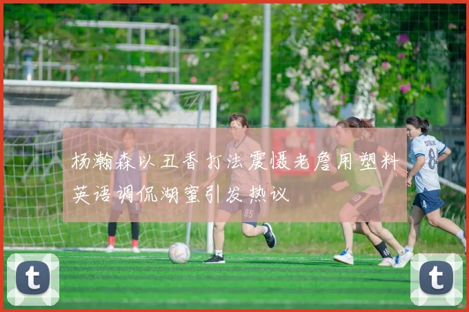 杨瀚森以丑香打法震慑老詹用塑料英语调侃湖蜜引发热议