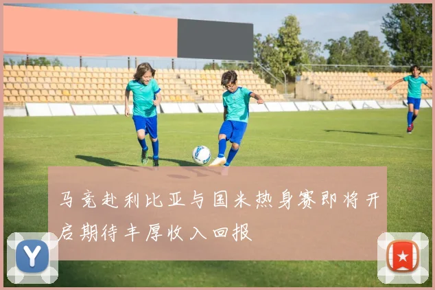 马竞赴利比亚与国米热身赛即将开启期待丰厚收入回报