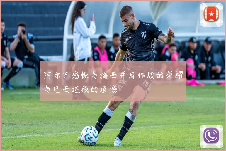 阿尔巴感慨与梅西并肩作战的荣耀与巴西连线的遗憾