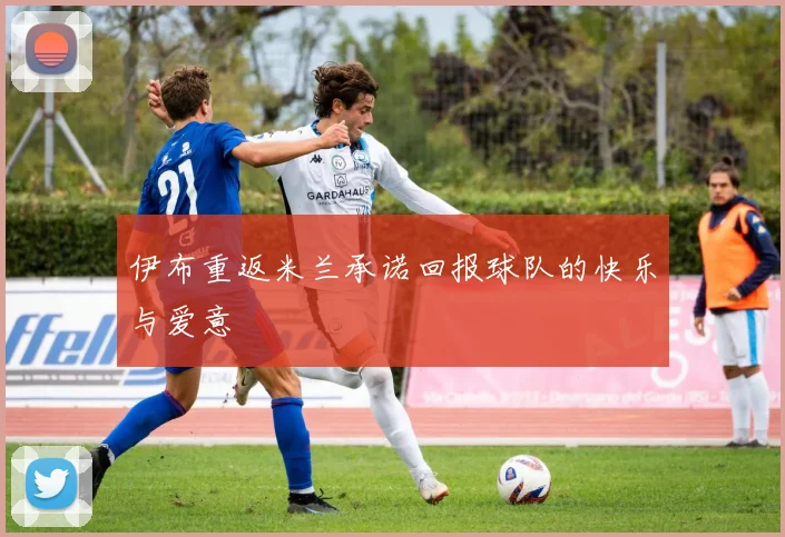 伊布重返米兰承诺回报球队的快乐与爱意