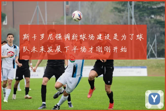 斯卡罗尼强调新球场建设是为了球队未来发展下半场才刚刚开始