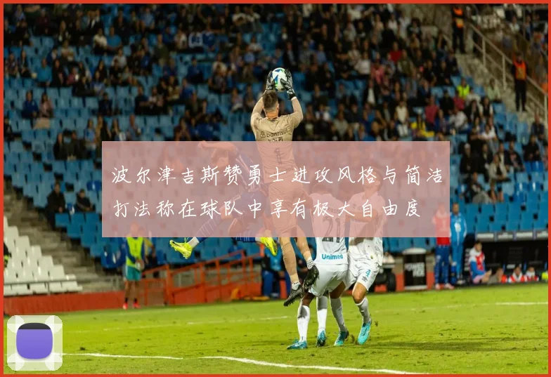波尔津吉斯赞勇士进攻风格与简洁打法称在球队中享有极大自由度