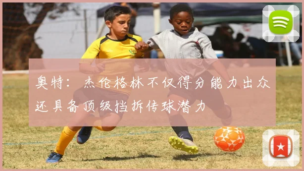 奥特：杰伦格林不仅得分能力出众还具备顶级挡拆传球潜力
