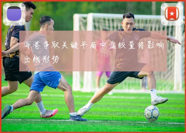 海港争取关键平局中盘较量将影响出线形势