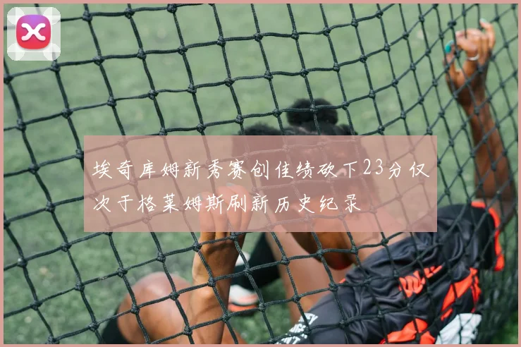 埃奇库姆新秀赛创佳绩砍下23分仅次于格莱姆斯刷新历史纪录