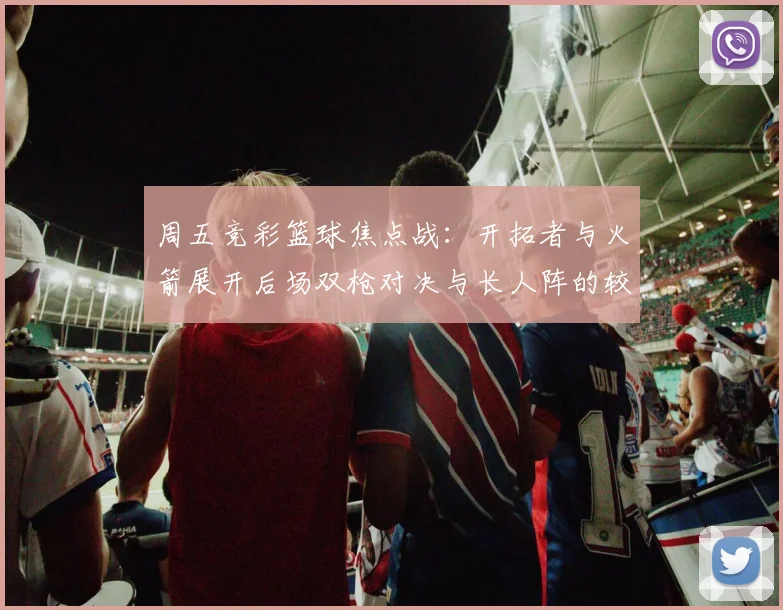 周五竞彩篮球焦点战：开拓者与火箭展开后场双枪对决与长人阵的较量