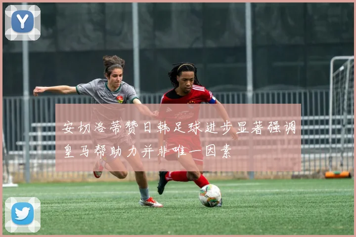安切洛蒂赞日韩足球进步显著强调皇马帮助力并非唯一因素