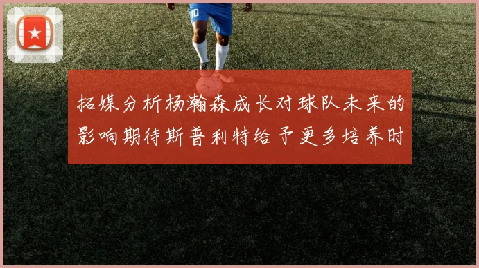 拓媒分析杨瀚森成长对球队未来的影响期待斯普利特给予更多培养时间