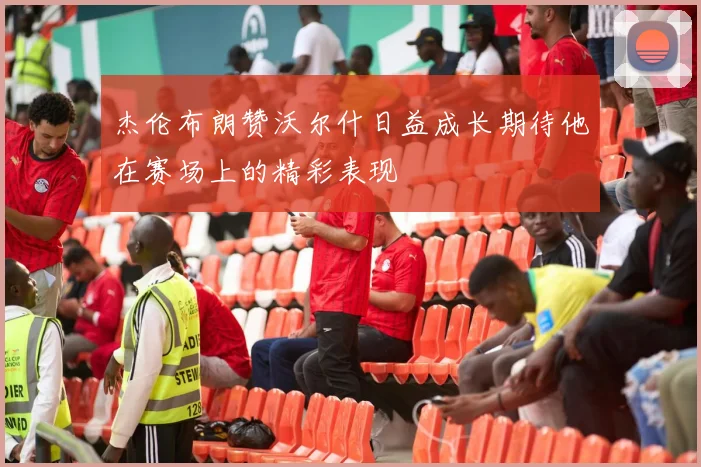 杰伦布朗赞沃尔什日益成长期待他在赛场上的精彩表现