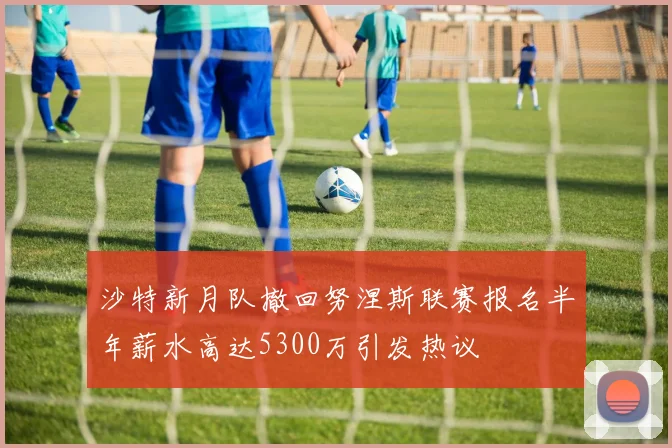 沙特新月队撤回努涅斯联赛报名半年薪水高达5300万引发热议