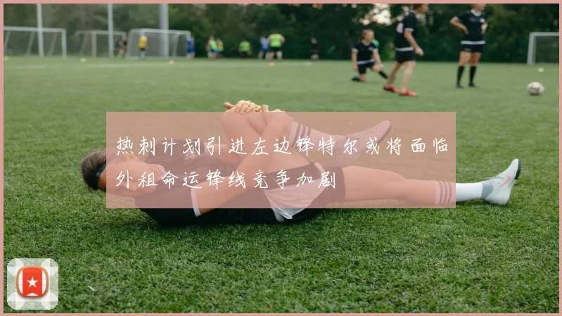 热刺计划引进左边锋特尔或将面临外租命运锋线竞争加剧