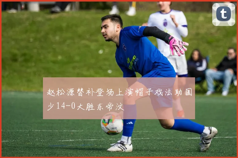 赵松源替补登场上演帽子戏法助国少14-0大胜东帝汶