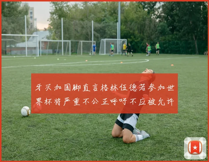 牙买加国脚直言格林伍德若参加世界杯将严重不公正呼吁不应被允许