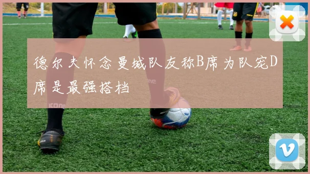 德尔夫怀念曼城队友称B席为队宠D席是最强搭档