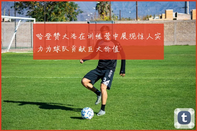 哈登赞大洛在训练营中展现惊人实力为球队贡献巨大价值