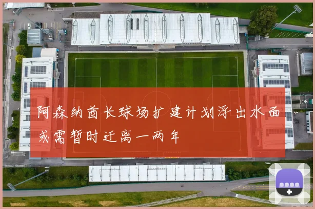 阿森纳酋长球场扩建计划浮出水面或需暂时迁离一两年