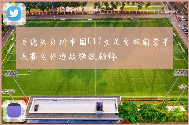马德兴分析中国U17女足晋级前景半决赛或将迎战强敌朝鲜