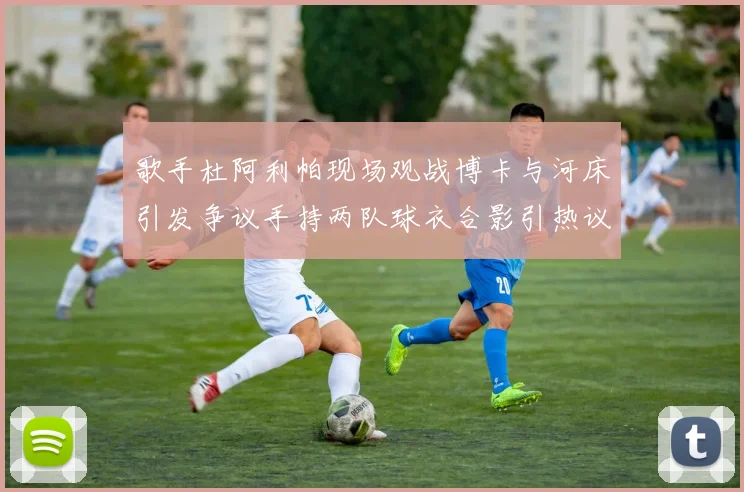歌手杜阿利帕现场观战博卡与河床引发争议手持两队球衣合影引热议