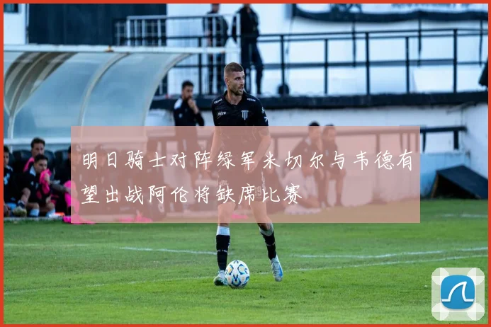 明日骑士对阵绿军米切尔与韦德有望出战阿伦将缺席比赛