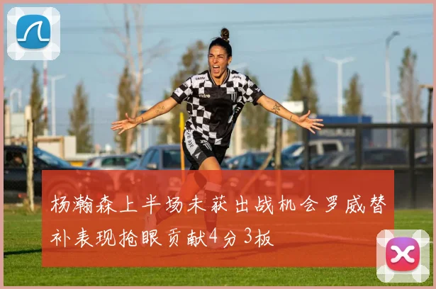 杨瀚森上半场未获出战机会罗威替补表现抢眼贡献4分3板