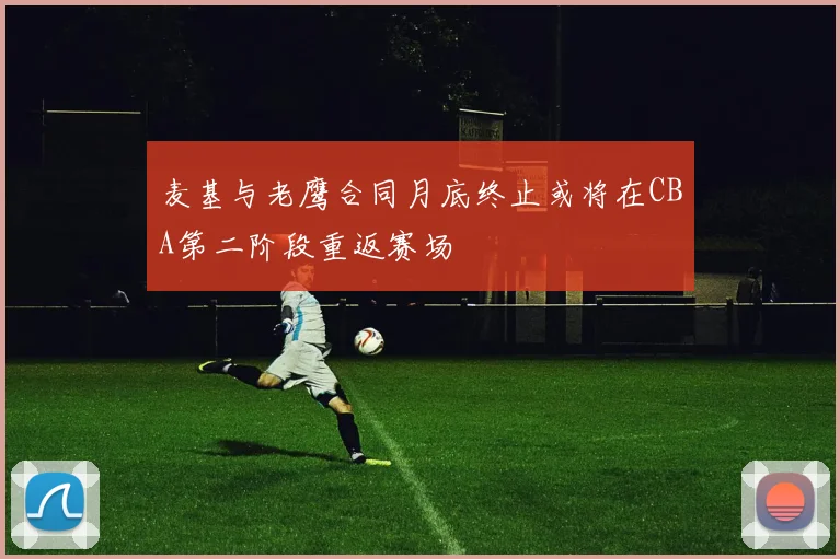 麦基与老鹰合同月底终止或将在CBA第二阶段重返赛场