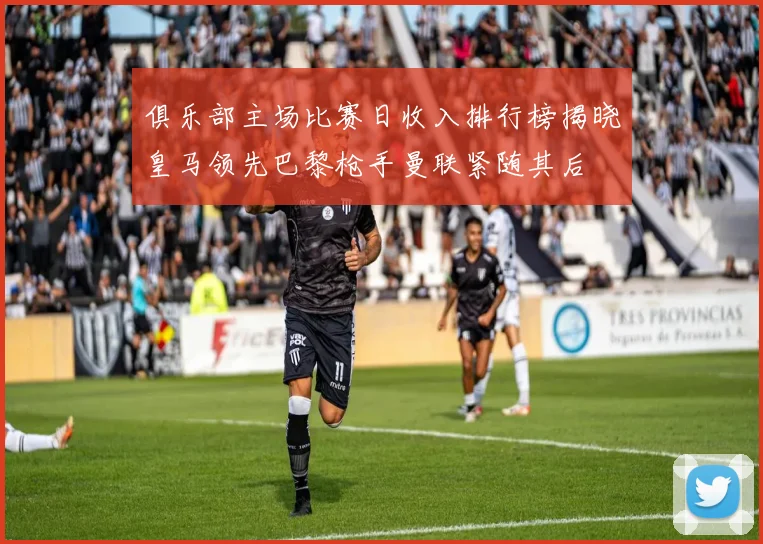 俱乐部主场比赛日收入排行榜揭晓皇马领先巴黎枪手曼联紧随其后