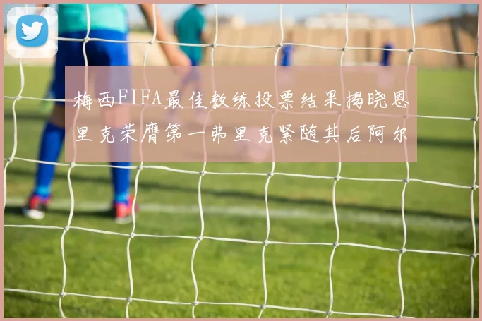 梅西FIFA最佳教练投票结果揭晓恩里克荣膺第一弗里克紧随其后阿尔特塔位列第三