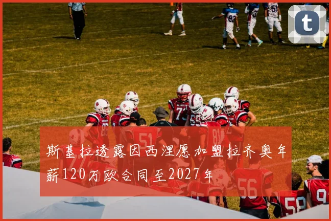 斯基拉透露因西涅愿加盟拉齐奥年薪120万欧合同至2027年