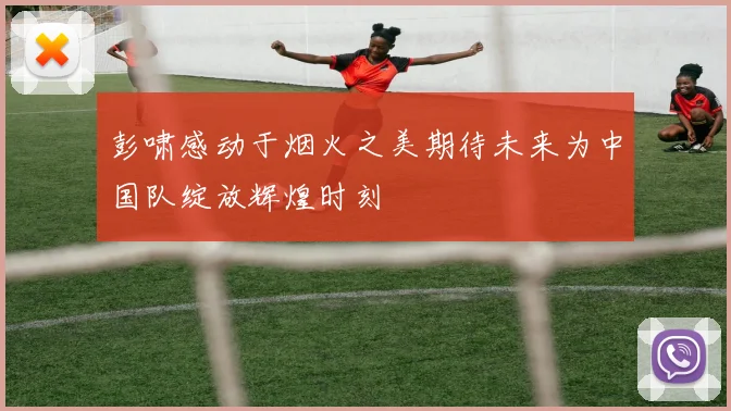 彭啸感动于烟火之美期待未来为中国队绽放辉煌时刻