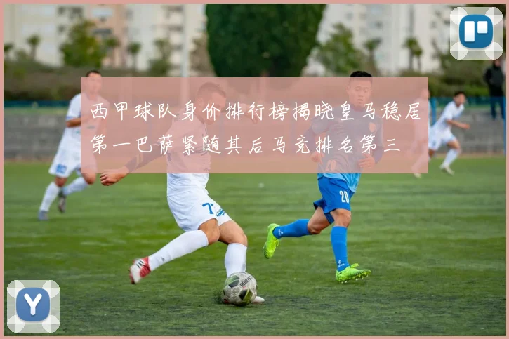 西甲球队身价排行榜揭晓皇马稳居第一巴萨紧随其后马竞排名第三