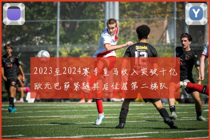 2023至2024赛季皇马收入突破十亿欧元巴萨紧随其后位居第二梯队