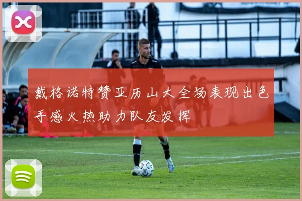 戴格诺特赞亚历山大全场表现出色手感火热助力队友发挥
