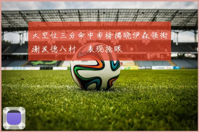 大空位三分命中率榜揭晓伊森领衔谢泼德八村塁表现抢眼