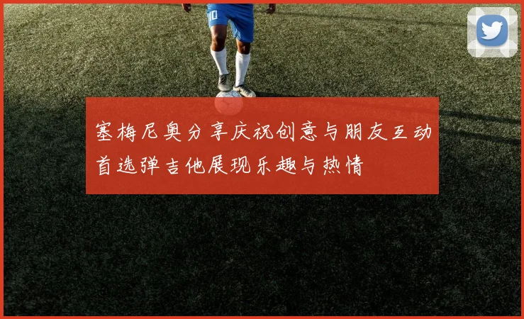 塞梅尼奥分享庆祝创意与朋友互动首选弹吉他展现乐趣与热情