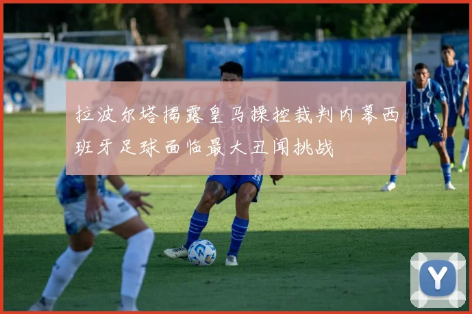 拉波尔塔揭露皇马操控裁判内幕西班牙足球面临最大丑闻挑战