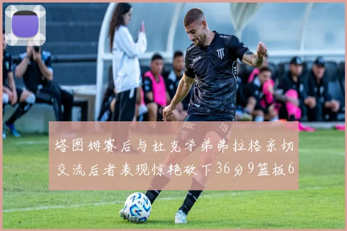 塔图姆赛后与杜克学弟弗拉格亲切交流后者表现惊艳砍下36分9篮板6助攻