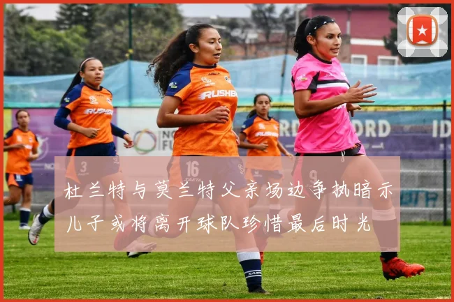 杜兰特与莫兰特父亲场边争执暗示儿子或将离开球队珍惜最后时光