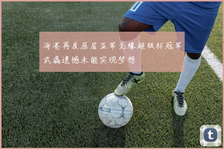 海港再度屈居亚军无缘超级杯冠军武磊遗憾未能实现梦想