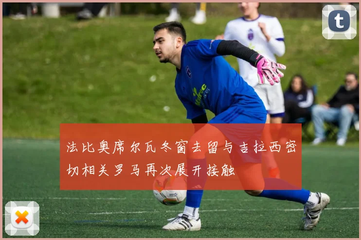 法比奥席尔瓦冬窗去留与吉拉西密切相关罗马再次展开接触